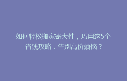 如何轻松搬家寄大件,巧用这5个省钱攻略,告别高价烦恼?