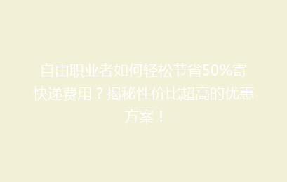 自由职业者如何轻松节省50%寄快递费用?揭秘性价比超高的优惠方案!