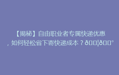 【揭秘】自由职业者专属快递优惠，如何轻松省下寄快递成本？📦💰