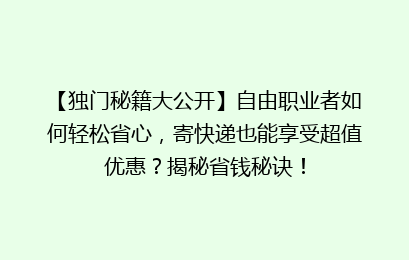 【独门秘籍大公开】自由职业者如何轻松省心，寄快递也能享受超值优惠？揭秘省钱秘诀！