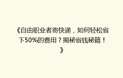 《自由职业者寄快递,如何轻松省下50%的费用?揭秘省钱秘籍!》