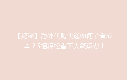 【揭秘】海外代购快递如何节省成本?5招轻松省下大笔运费!