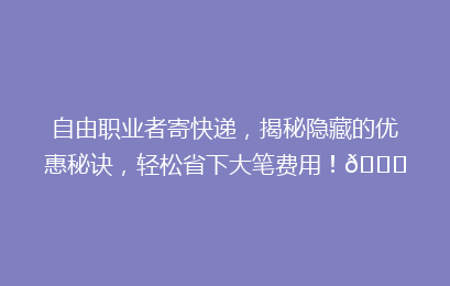 自由职业者寄快递，揭秘隐藏的优惠秘诀，轻松省下大笔费用！🚀