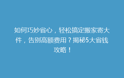 如何巧妙省心，轻松搞定搬家寄大件，告别高额费用？揭秘5大省钱攻略！