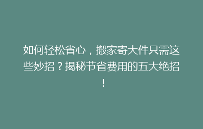 如何轻松省心，搬家寄大件只需这些妙招？揭秘节省费用的五大绝招！