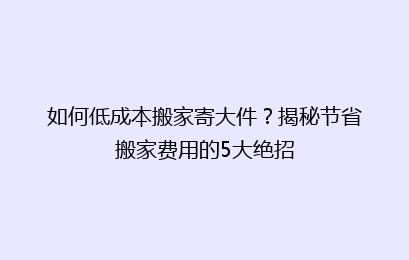 如何低成本搬家寄大件？揭秘节省搬家费用的5大绝招
