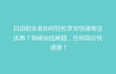 自由职业者如何轻松享受快递寄送优惠？揭秘省钱秘籍，告别高价快递费！