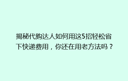 揭秘代购达人如何用这5招轻松省下快递费用，你还在用老方法吗？