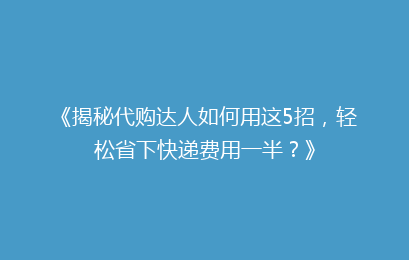 《揭秘代购达人如何用这5招，轻松省下快递费用一半？》