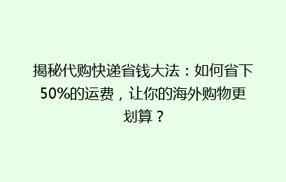 揭秘代购快递省钱大法：如何省下50%的运费，让你的海外购物更划算？