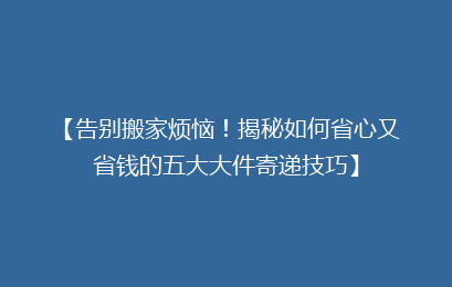 【告别搬家烦恼！揭秘如何省心又省钱的五大大件寄递技巧】