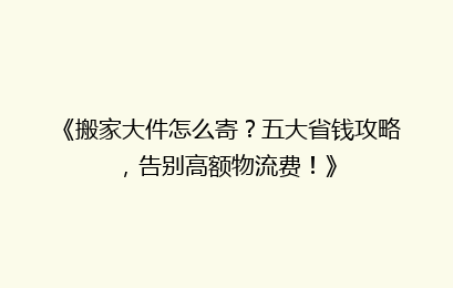 《搬家大件怎么寄？五大省钱攻略，告别高额物流费！》
