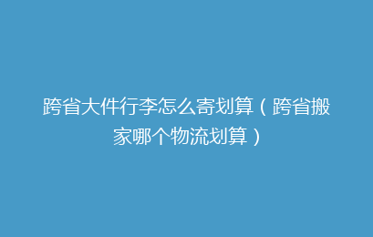 跨省大件行李怎么寄划算（跨省搬家哪个物流划算）