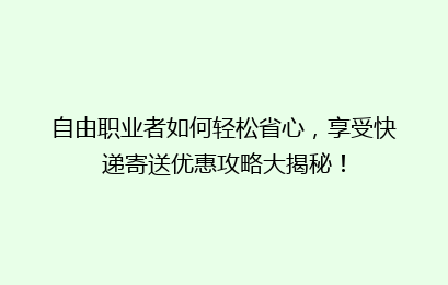 自由职业者如何轻松省心,享受快递寄送优惠攻略大揭秘!