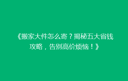 《搬家大件怎么寄？揭秘五大省钱攻略，告别高价烦恼！》