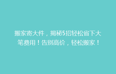 搬家寄大件,揭秘5招轻松省下大笔费用!告别高价,轻松搬家!