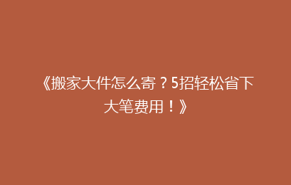 《搬家大件怎么寄？5招轻松省下大笔费用！》