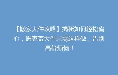 【搬家大件攻略】揭秘如何轻松省心，搬家寄大件只需这样做，告别高价烦恼！
