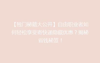 【独门秘籍大公开】自由职业者如何轻松享受寄快递隐藏优惠？揭秘省钱秘笈！