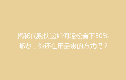 揭秘代购快递如何轻松省下50%邮费，你还在用最贵的方式吗？