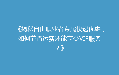 《揭秘自由职业者专属快递优惠，如何节省运费还能享受VIP服务？》