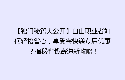 【独门秘籍大公开】自由职业者如何轻松省心，享受寄快递专属优惠？揭秘省钱寄递新攻略！