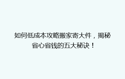 如何低成本攻略搬家寄大件，揭秘省心省钱的五大秘诀！
