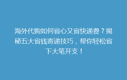海外代购如何省心又省快递费?揭秘五大省钱寄递技巧,帮你轻松省下大笔开支!