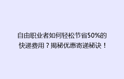 自由职业者如何轻松节省50%的快递费用？揭秘优惠寄递秘诀！