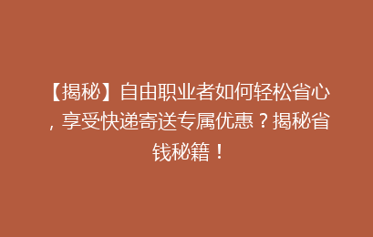 【揭秘】自由职业者如何轻松省心,享受快递寄送专属优惠?揭秘省钱秘籍!