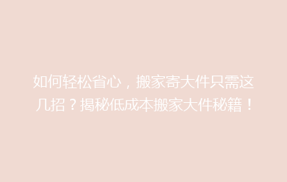 如何轻松省心，搬家寄大件只需这几招？揭秘低成本搬家大件秘籍！