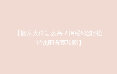 【搬家大件怎么寄？揭秘5招轻松省钱的搬家攻略】