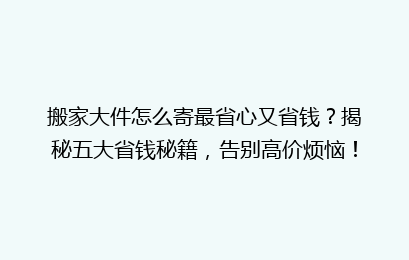 搬家大件怎么寄最省心又省钱？揭秘五大省钱秘籍，告别高价烦恼！