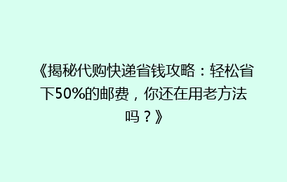 《揭秘代购快递省钱攻略：轻松省下50%的邮费，你还在用老方法吗？》