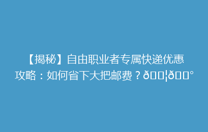 【揭秘】自由职业者专属快递优惠攻略：如何省下大把邮费？📦💰