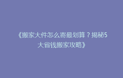 《搬家大件怎么寄最划算？揭秘5大省钱搬家攻略》