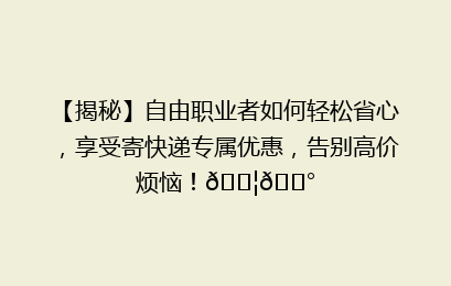 【揭秘】自由职业者如何轻松省心，享受寄快递专属优惠，告别高价烦恼！📦💰