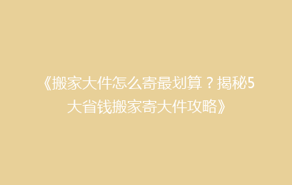 《搬家大件怎么寄最划算？揭秘5大省钱搬家寄大件攻略》