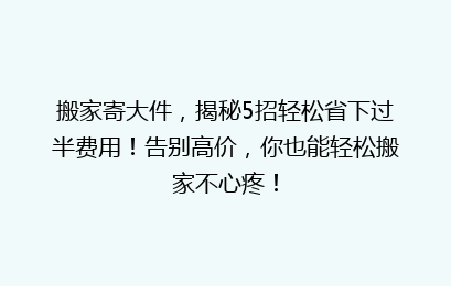 搬家寄大件,揭秘5招轻松省下过半费用!告别高价,你也能轻松搬家不心疼!