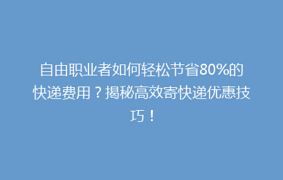 自由职业者如何轻松节省80%的快递费用？揭秘高效寄快递优惠技巧！