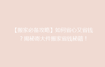 【搬家必备攻略】如何省心又省钱?揭秘寄大件搬家省钱秘籍!