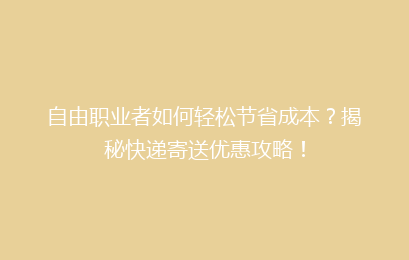自由职业者如何轻松节省成本？揭秘快递寄送优惠攻略！