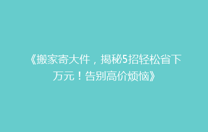 《搬家寄大件，揭秘5招轻松省下万元！告别高价烦恼》