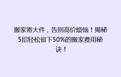 搬家寄大件，告别高价烦恼！揭秘5招轻松省下50%的搬家费用秘诀！