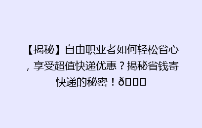 【揭秘】自由职业者如何轻松省心，享受超值快递优惠？揭秘省钱寄快递的秘密！🚀