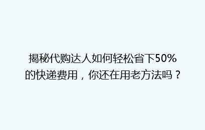 揭秘代购达人如何轻松省下50%的快递费用，你还在用老方法吗？