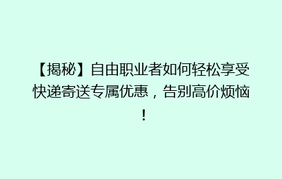 【揭秘】自由职业者如何轻松享受快递寄送专属优惠，告别高价烦恼！