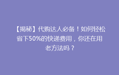 【揭秘】代购达人必备！如何轻松省下50%的快递费用，你还在用老方法吗？