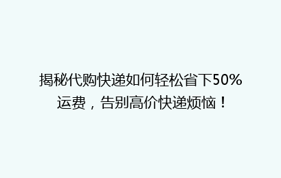 揭秘代购快递如何轻松省下50%运费，告别高价快递烦恼！