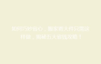 如何巧妙省心，搬家寄大件只需这样做，揭秘五大省钱攻略！